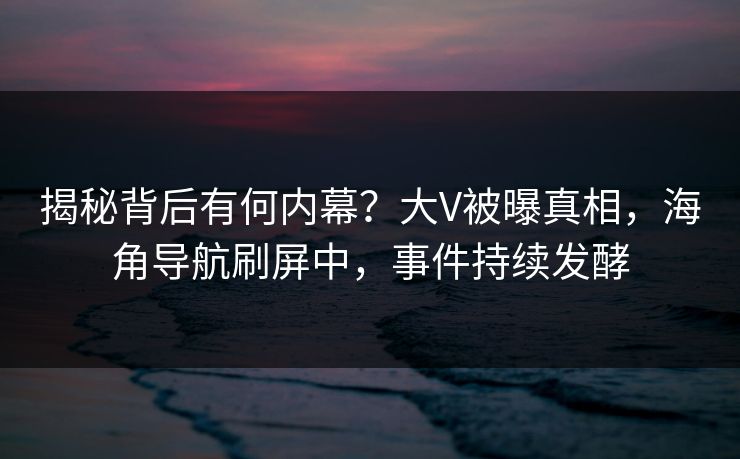 揭秘背后有何内幕？大V被曝真相，海角导航刷屏中，事件持续发酵