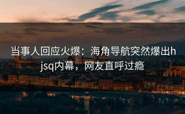 当事人回应火爆：海角导航突然爆出hjsq内幕，网友直呼过瘾