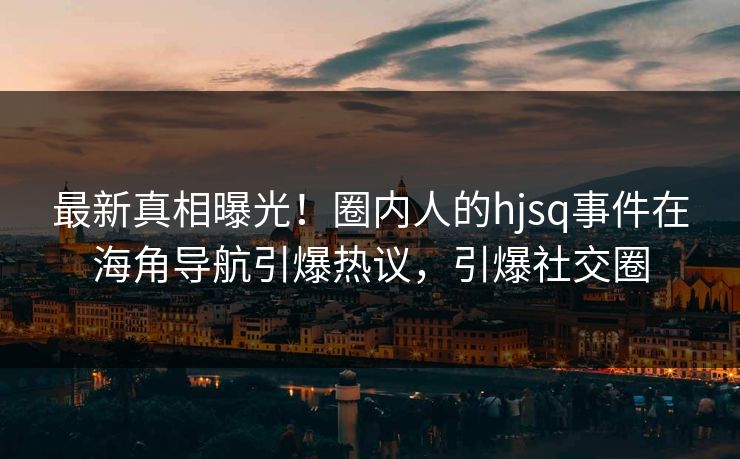 最新真相曝光！圈内人的hjsq事件在海角导航引爆热议，引爆社交圈