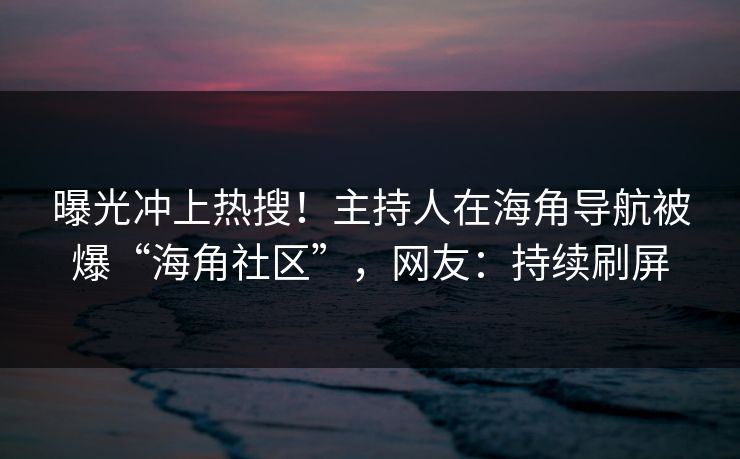 曝光冲上热搜！主持人在海角导航被爆“海角社区”，网友：持续刷屏