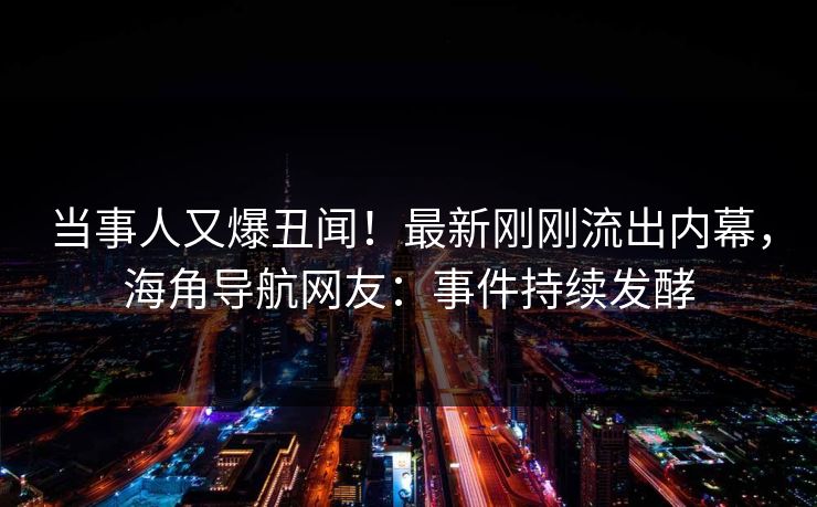 当事人又爆丑闻！最新刚刚流出内幕，海角导航网友：事件持续发酵