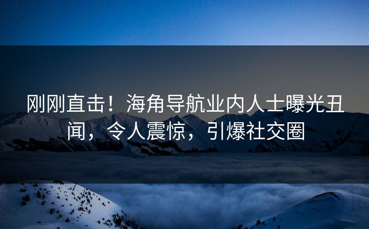 刚刚直击！海角导航业内人士曝光丑闻，令人震惊，引爆社交圈