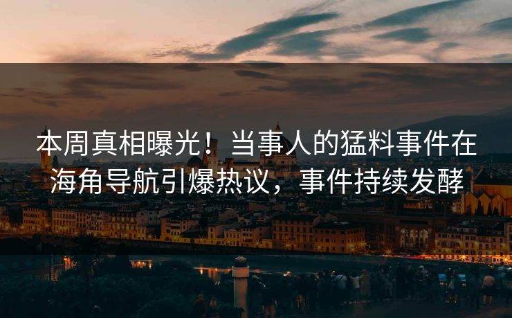 本周真相曝光！当事人的猛料事件在海角导航引爆热议，事件持续发酵