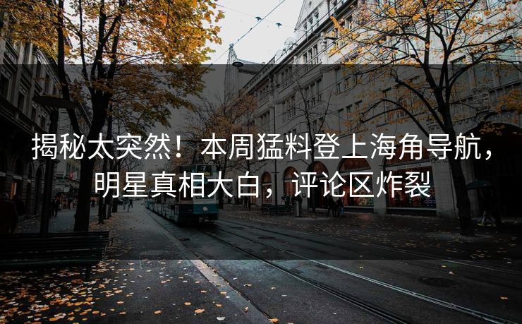 揭秘太突然！本周猛料登上海角导航，明星真相大白，评论区炸裂