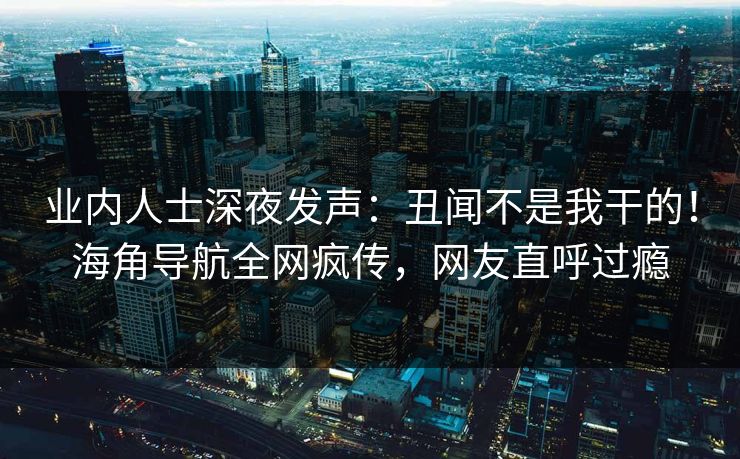 业内人士深夜发声：丑闻不是我干的！海角导航全网疯传，网友直呼过瘾