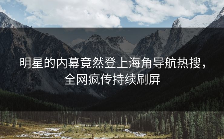 明星的内幕竟然登上海角导航热搜，全网疯传持续刷屏