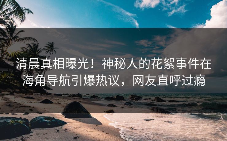 清晨真相曝光！神秘人的花絮事件在海角导航引爆热议，网友直呼过瘾