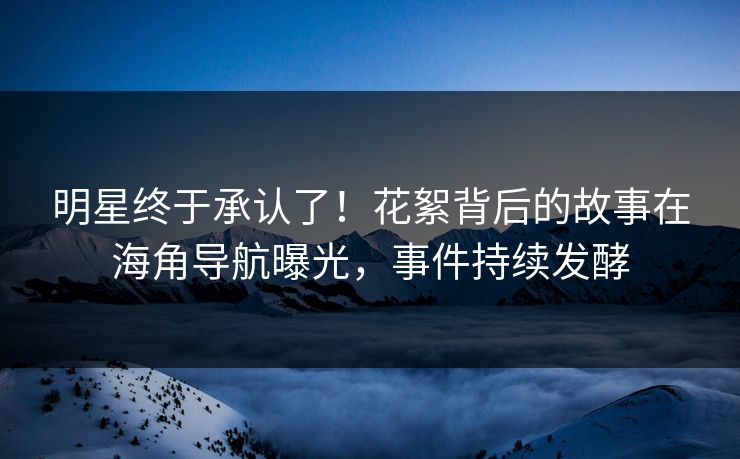 明星终于承认了！花絮背后的故事在海角导航曝光，事件持续发酵