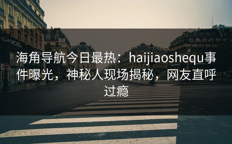 海角导航今日最热：haijiaoshequ事件曝光，神秘人现场揭秘，网友直呼过瘾