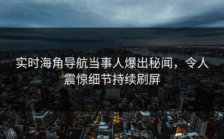 实时海角导航当事人爆出秘闻，令人震惊细节持续刷屏