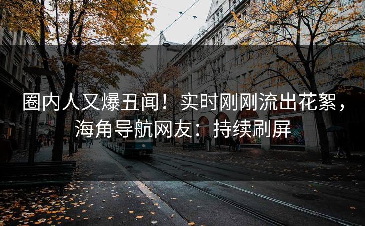 圈内人又爆丑闻！实时刚刚流出花絮，海角导航网友：持续刷屏