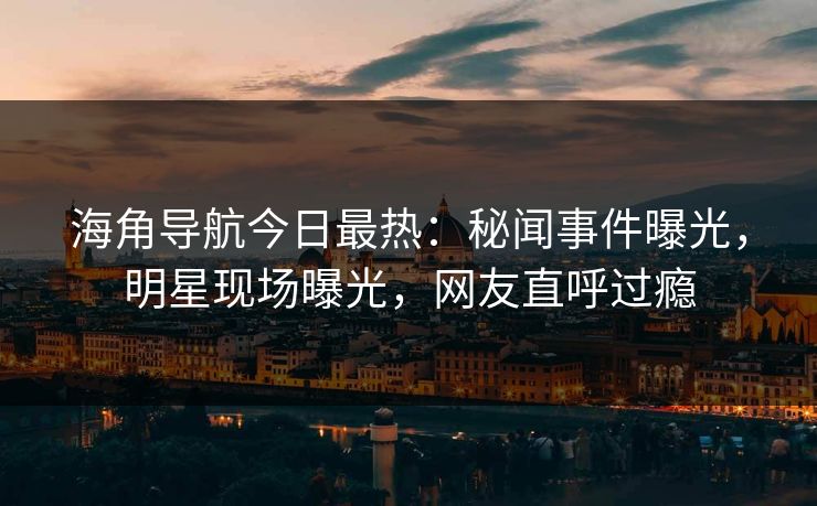 海角导航今日最热：秘闻事件曝光，明星现场曝光，网友直呼过瘾