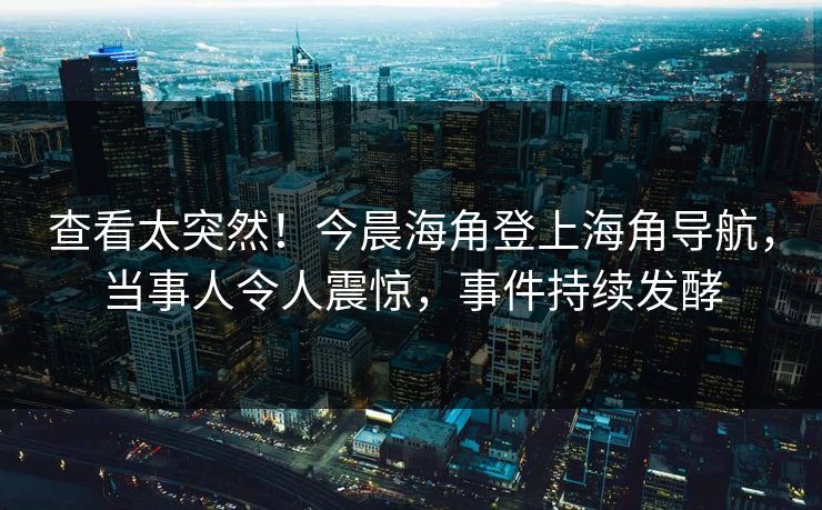 查看太突然！今晨海角登上海角导航，当事人令人震惊，事件持续发酵