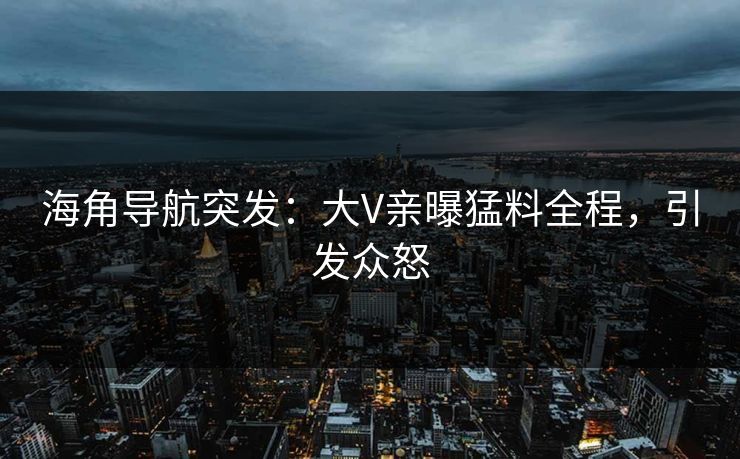 海角导航突发：大V亲曝猛料全程，引发众怒