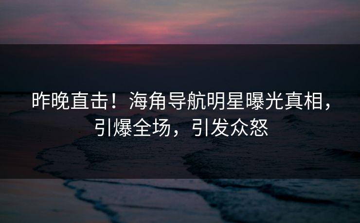 昨晚直击！海角导航明星曝光真相，引爆全场，引发众怒