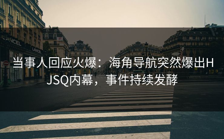当事人回应火爆：海角导航突然爆出HJSQ内幕，事件持续发酵