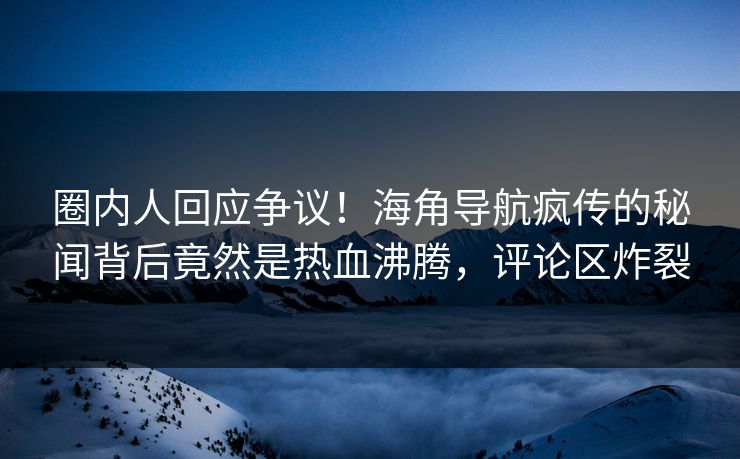 圈内人回应争议！海角导航疯传的秘闻背后竟然是热血沸腾，评论区炸裂