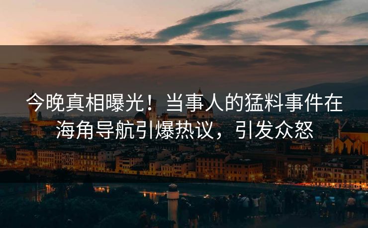 今晚真相曝光！当事人的猛料事件在海角导航引爆热议，引发众怒