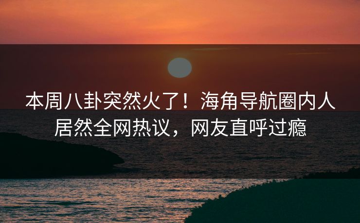 本周八卦突然火了！海角导航圈内人居然全网热议，网友直呼过瘾