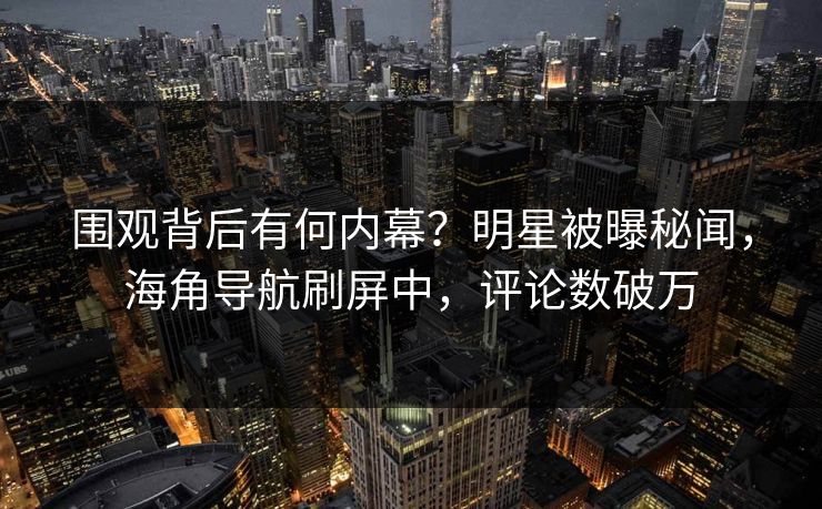 围观背后有何内幕？明星被曝秘闻，海角导航刷屏中，评论数破万