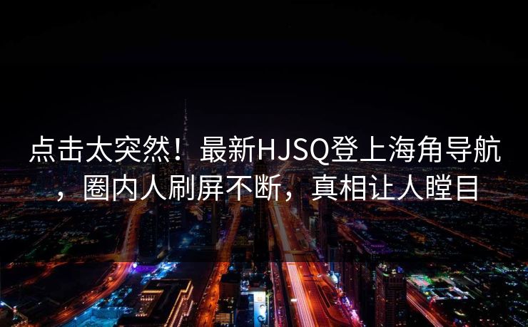 点击太突然！最新HJSQ登上海角导航，圈内人刷屏不断，真相让人瞠目