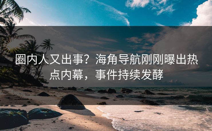 圈内人又出事？海角导航刚刚曝出热点内幕，事件持续发酵
