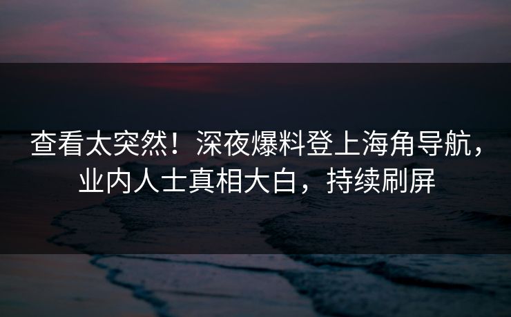 查看太突然！深夜爆料登上海角导航，业内人士真相大白，持续刷屏