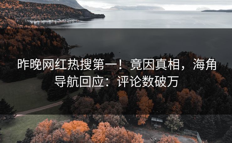 昨晚网红热搜第一！竟因真相，海角导航回应：评论数破万