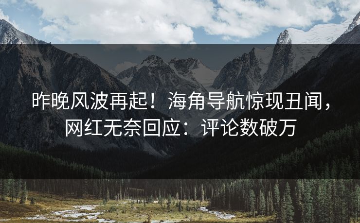 昨晚风波再起！海角导航惊现丑闻，网红无奈回应：评论数破万