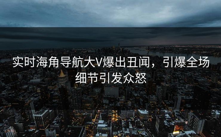 实时海角导航大V爆出丑闻，引爆全场细节引发众怒