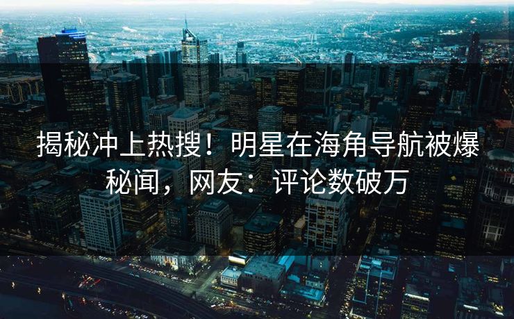 揭秘冲上热搜！明星在海角导航被爆秘闻，网友：评论数破万