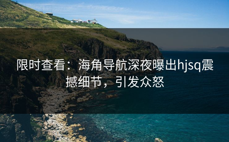 限时查看：海角导航深夜曝出hjsq震撼细节，引发众怒