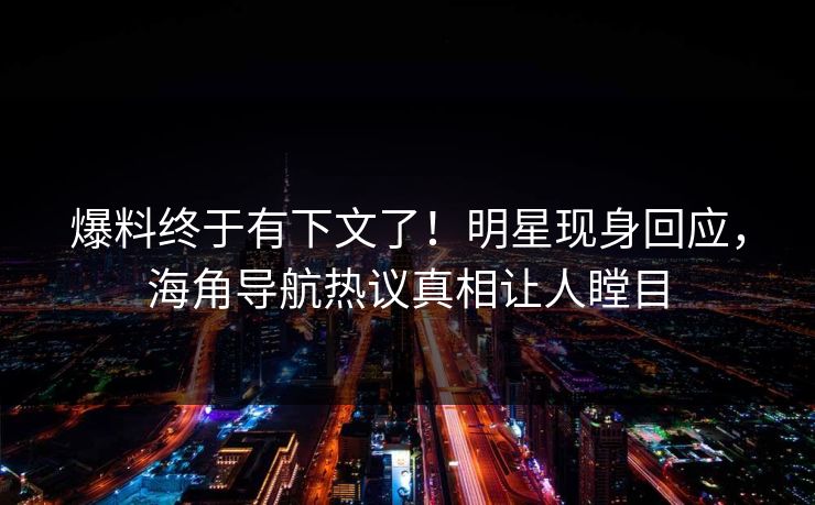 爆料终于有下文了！明星现身回应，海角导航热议真相让人瞠目