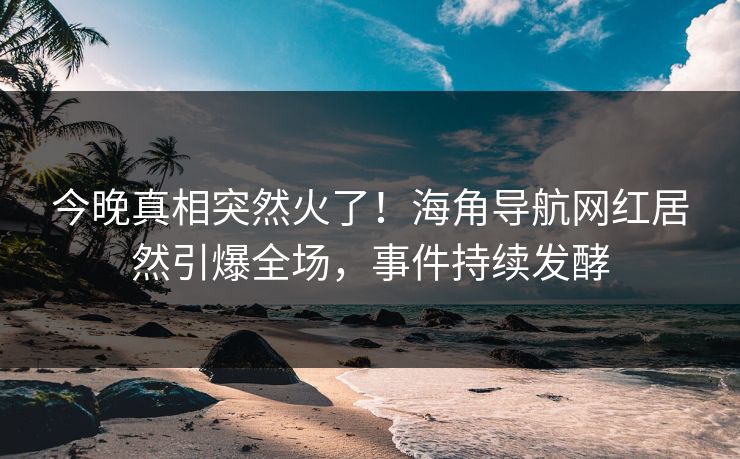 今晚真相突然火了！海角导航网红居然引爆全场，事件持续发酵