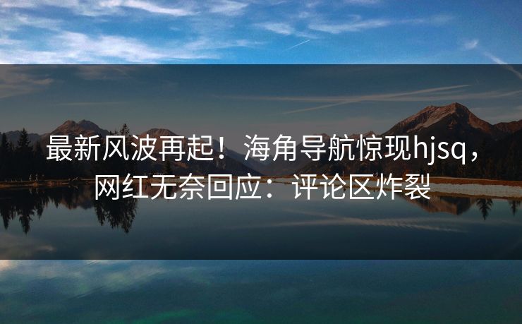 最新风波再起！海角导航惊现hjsq，网红无奈回应：评论区炸裂