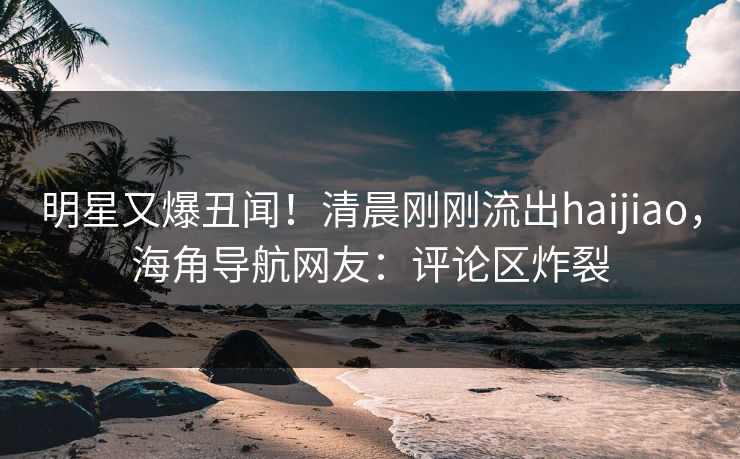 明星又爆丑闻！清晨刚刚流出haijiao，海角导航网友：评论区炸裂