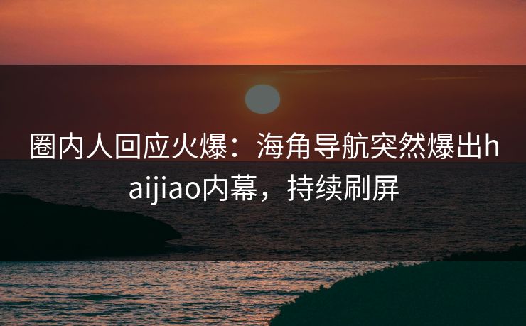 圈内人回应火爆：海角导航突然爆出haijiao内幕，持续刷屏