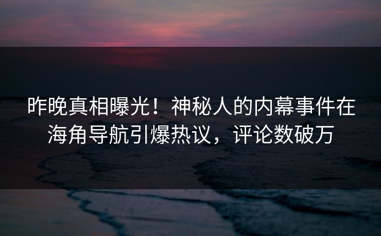 昨晚真相曝光！神秘人的内幕事件在海角导航引爆热议，评论数破万
