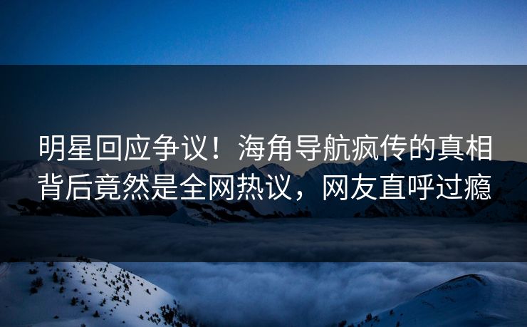 明星回应争议！海角导航疯传的真相背后竟然是全网热议，网友直呼过瘾