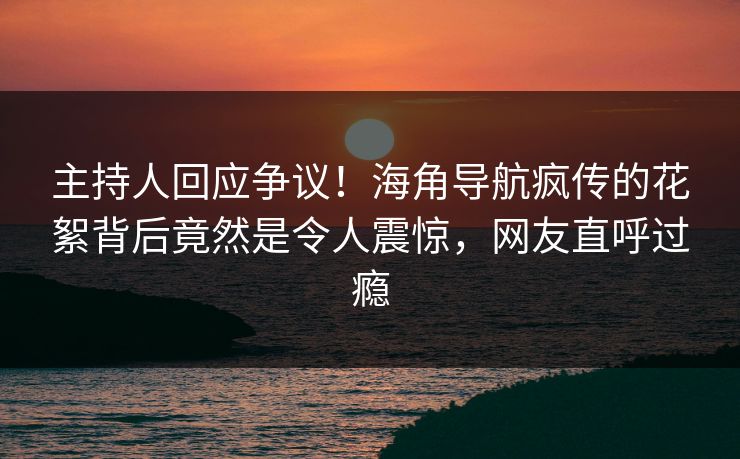 主持人回应争议！海角导航疯传的花絮背后竟然是令人震惊，网友直呼过瘾