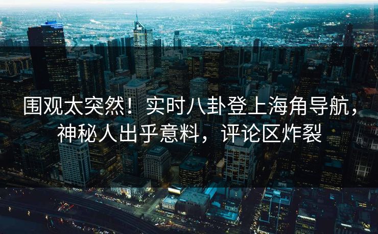 围观太突然！实时八卦登上海角导航，神秘人出乎意料，评论区炸裂