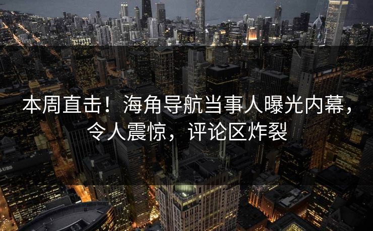 本周直击！海角导航当事人曝光内幕，令人震惊，评论区炸裂