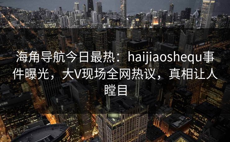 海角导航今日最热：haijiaoshequ事件曝光，大V现场全网热议，真相让人瞠目