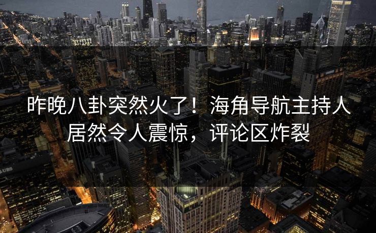 昨晚八卦突然火了！海角导航主持人居然令人震惊，评论区炸裂