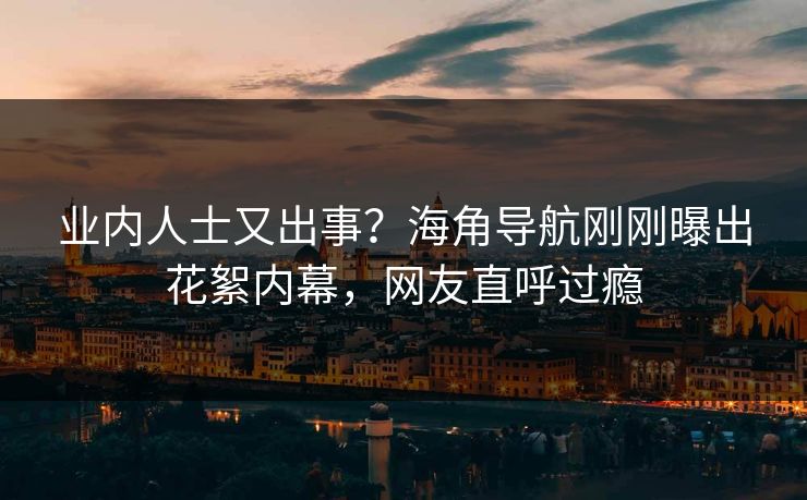 业内人士又出事？海角导航刚刚曝出花絮内幕，网友直呼过瘾