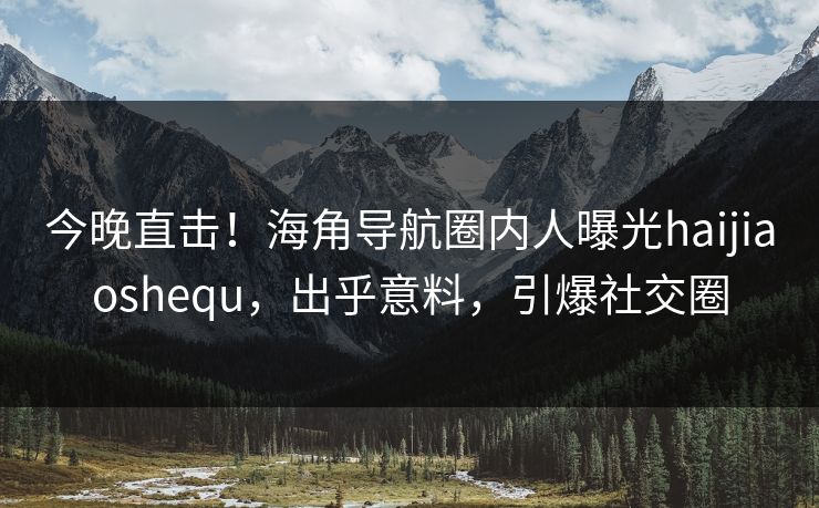 今晚直击！海角导航圈内人曝光haijiaoshequ，出乎意料，引爆社交圈