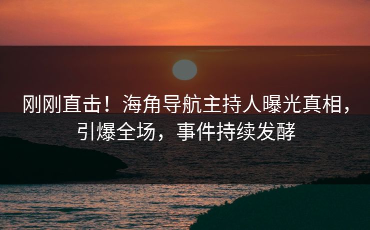 刚刚直击！海角导航主持人曝光真相，引爆全场，事件持续发酵