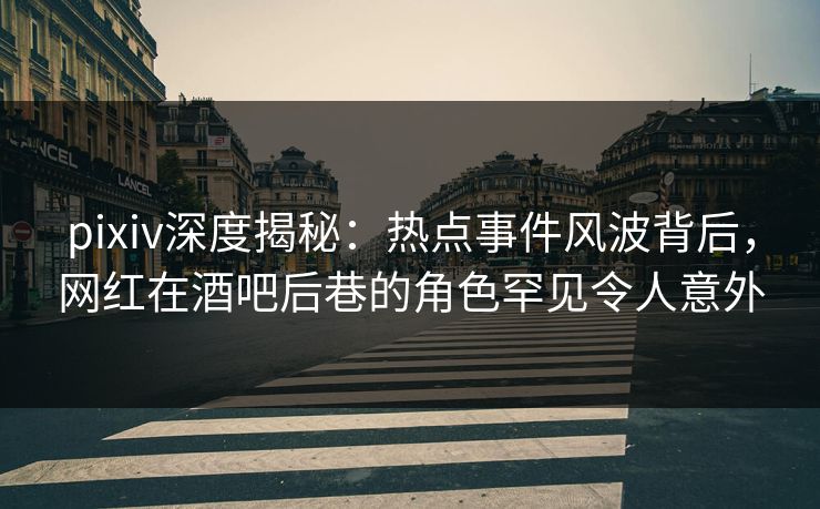 pixiv深度揭秘：热点事件风波背后，网红在酒吧后巷的角色罕见令人意外
