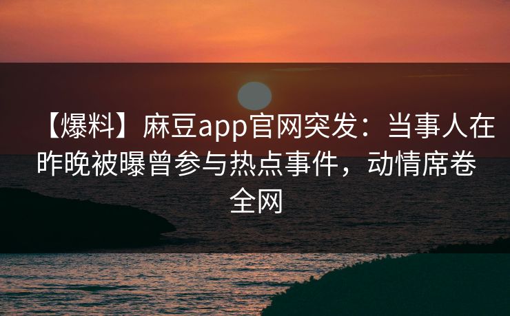 【爆料】麻豆app官网突发：当事人在昨晚被曝曾参与热点事件，动情席卷全网