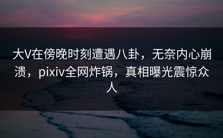 大V在傍晚时刻遭遇八卦，无奈内心崩溃，pixiv全网炸锅，真相曝光震惊众人